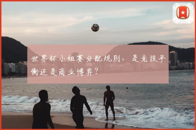 世界杯小组赛分配规则，是竞技平衡还是商业博弈？