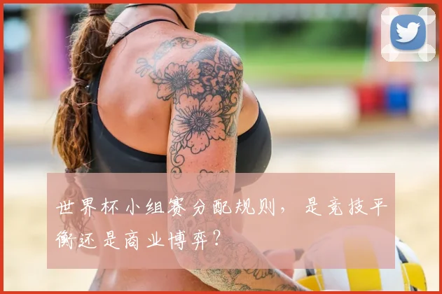 世界杯小组赛分配规则,是竞技平衡还是商业博弈?