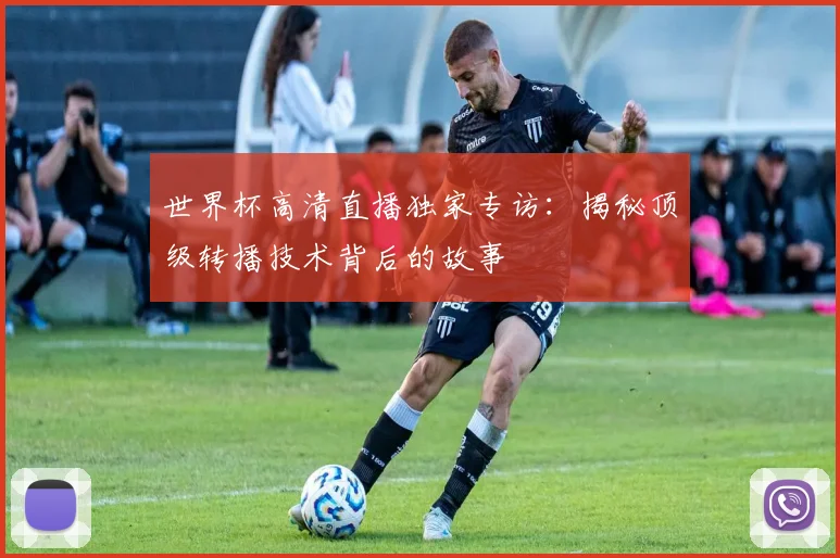 世界杯高清直播独家专访：揭秘顶级转播技术背后的故事