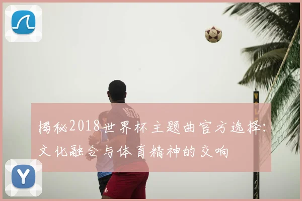 揭秘2018世界杯主题曲官方选择：文化融合与体育精神的交响