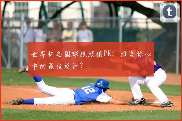 世界杯各国球服颜值PK：谁是你心中的最佳设计？