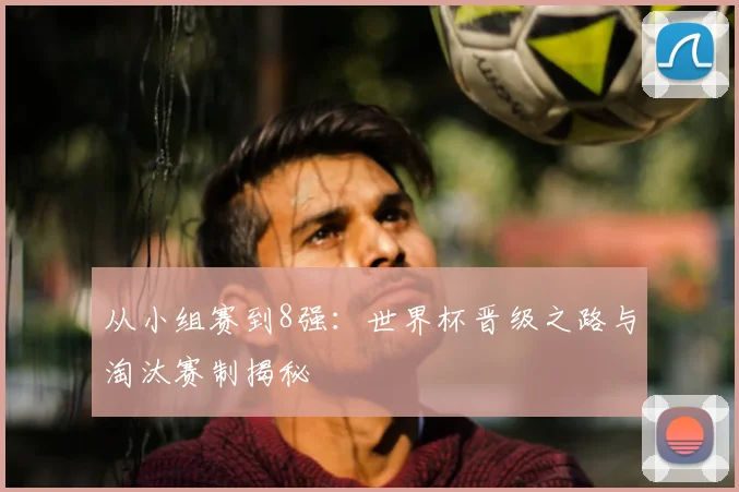 从小组赛到8强:世界杯晋级之路与淘汰赛制揭秘