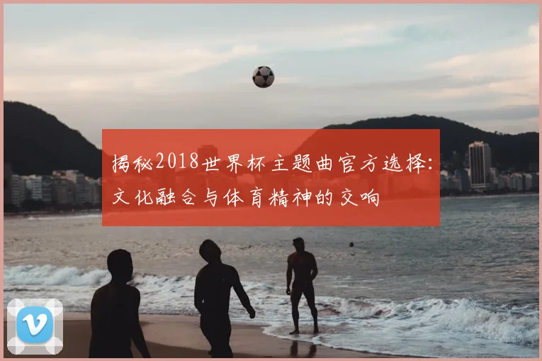 揭秘2018世界杯主题曲官方选择：文化融合与体育精神的交响