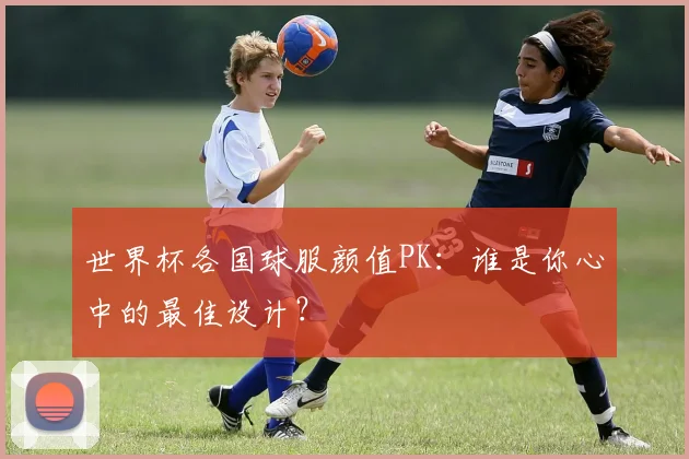 世界杯各国球服颜值PK：谁是你心中的最佳设计？