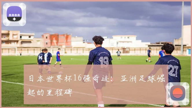 日本世界杯16强奇迹：亚洲足球崛起的里程碑