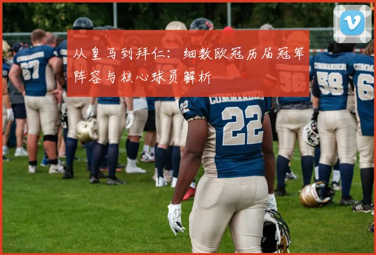 从皇马到拜仁：细数欧冠历届冠军阵容与核心球员解析