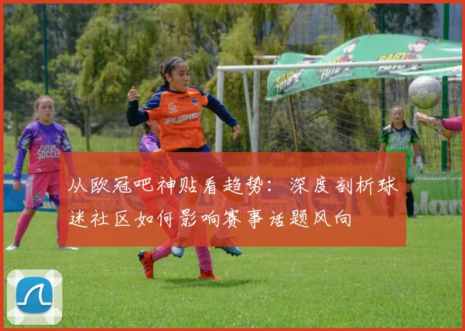 从欧冠吧神贴看趋势：深度剖析球迷社区如何影响赛事话题风向