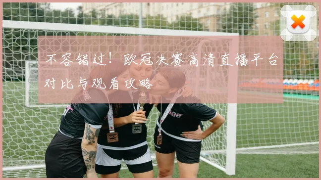 不容错过！欧冠决赛高清直播平台对比与观看攻略