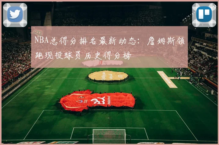 NBA总得分排名最新动态：詹姆斯领跑现役球员历史得分榜