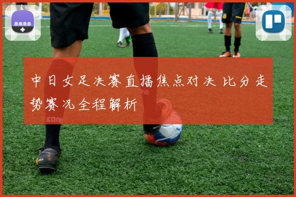 中日女足决赛直播焦点对决 比分走势赛况全程解析